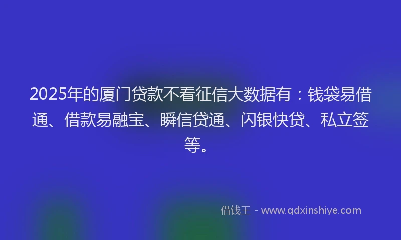 2025年的厦门贷款不看征信大数据有：钱袋易借通、借款易融宝、瞬信贷通、闪银快贷、私立签等。