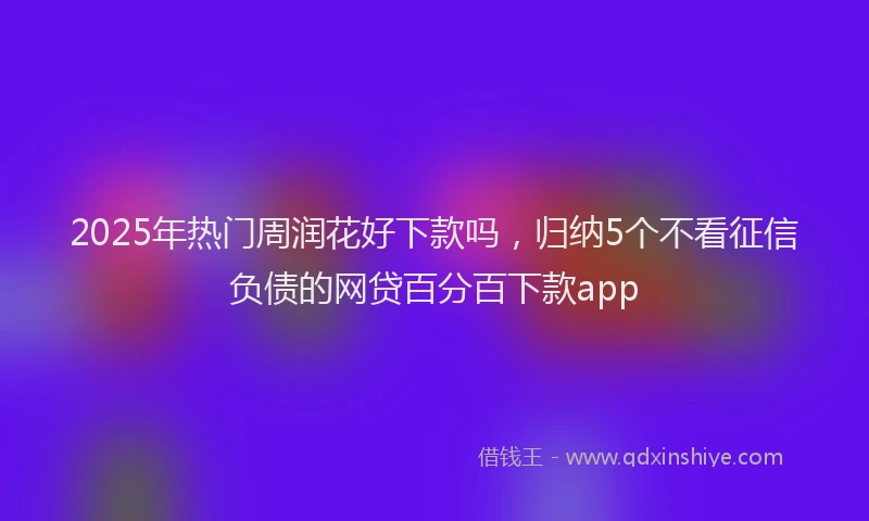 2025年热门周润花好下款吗，归纳5个不看征信负债的网贷百分百下款app