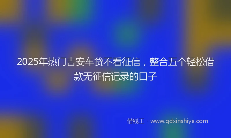 2025年热门吉安车贷不看征信，整合五个轻松借款无征信记录的口子
