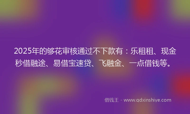 2025年的够花审核通过不下款有：乐租租、现金秒借融途、易借宝速贷、飞融金、一点借钱等。