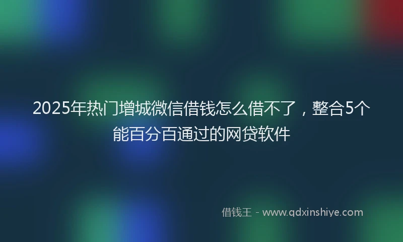 2025年热门增城微信借钱怎么借不了，整合5个能百分百通过的网贷软件