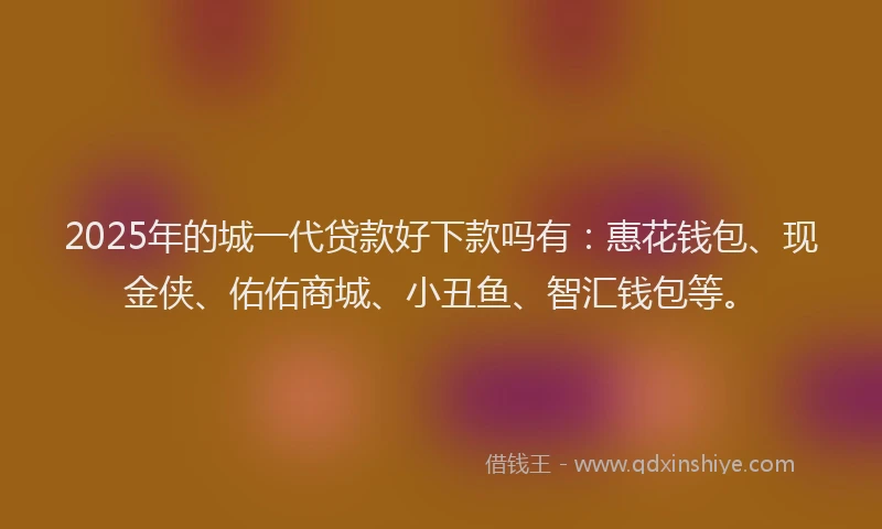 2025年的城一代贷款好下款吗有：惠花钱包、现金侠、佑佑商城、小丑鱼、智汇钱包等。