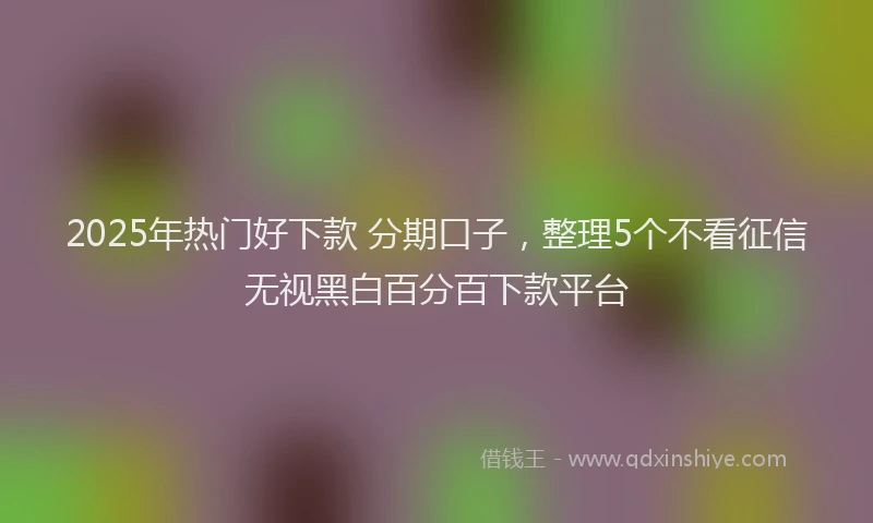 2025年热门好下款 分期口子，整理5个不看征信无视黑白百分百下款平台