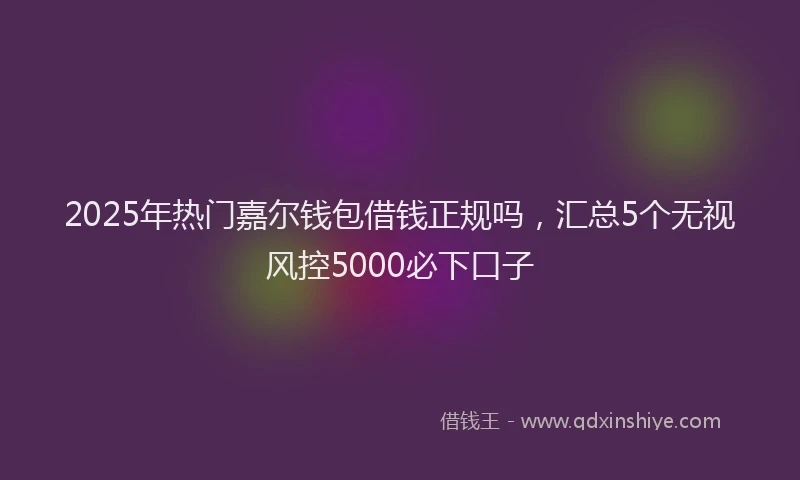 2025年热门嘉尔钱包借钱正规吗，汇总5个无视风控5000必下口子