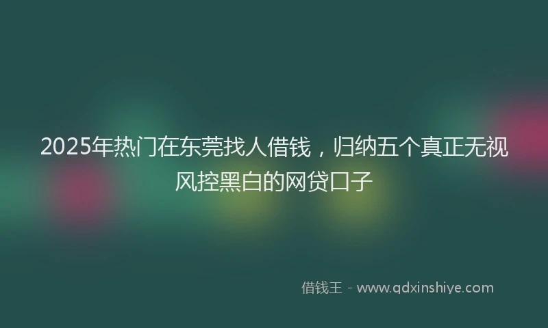 2025年热门在东莞找人借钱，归纳五个真正无视风控黑白的网贷口子