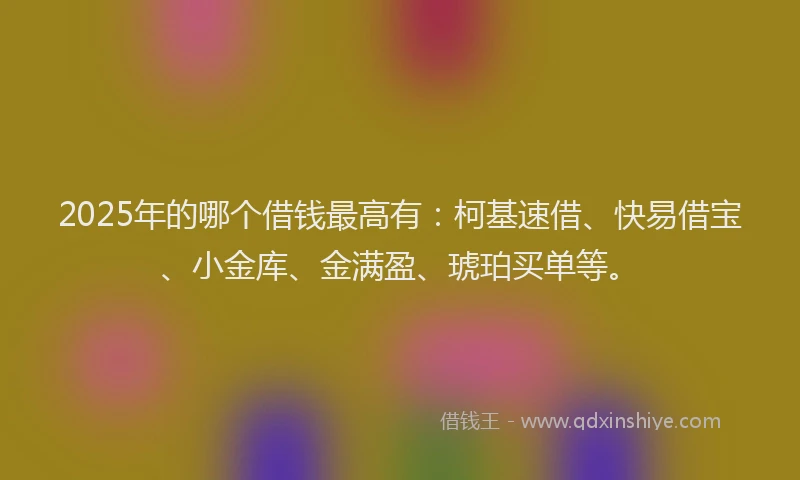 2025年的哪个借钱最高有：柯基速借、快易借宝、小金库、金满盈、琥珀买单等。