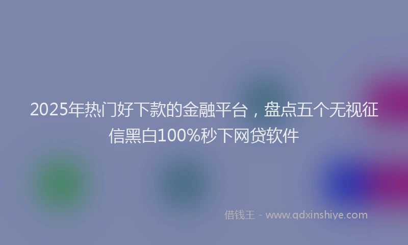 2025年热门好下款的金融平台，盘点五个无视征信黑白100%秒下网贷软件