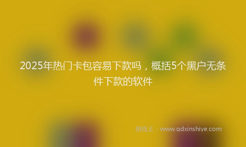 2025年热门卡包容易下款吗，概括5个黑户无条件下款的软件