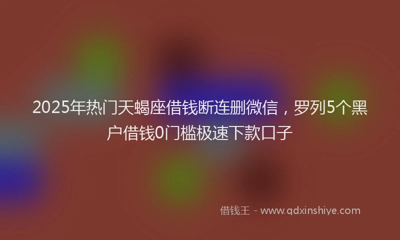 2025年热门天蝎座借钱断连删微信，罗列5个黑户借钱0门槛极速下款口子