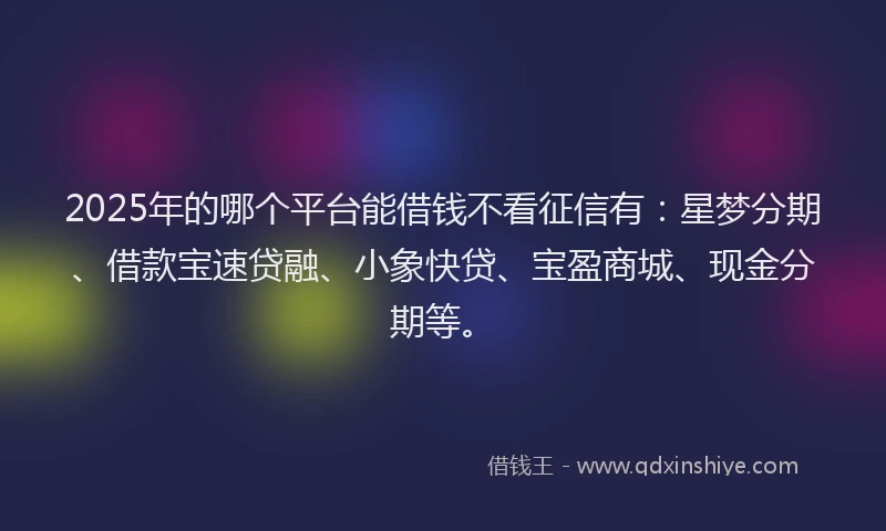 2025年的哪个平台能借钱不看征信有：星梦分期、借款宝速贷融、小象快贷、宝盈商城、现金分期等。