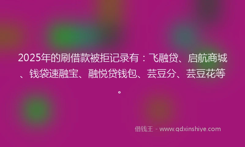 2025年的刷借款被拒记录有：飞融贷、启航商城、钱袋速融宝、融悦贷钱包、芸豆分、芸豆花等。