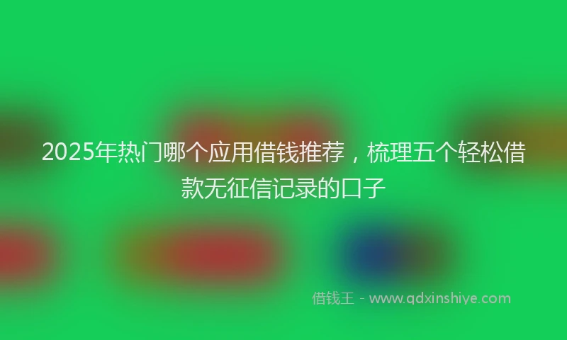 2025年热门哪个应用借钱推荐，梳理五个轻松借款无征信记录的口子