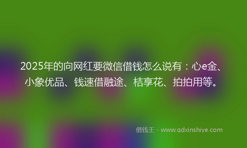 2025年的向网红要微信借钱怎么说有：心e金、小象优品、钱速借融途、桔享花、拍拍用等。