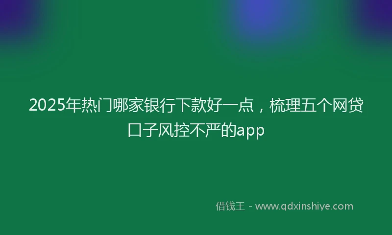 2025年热门哪家银行下款好一点，梳理五个网贷口子风控不严的app