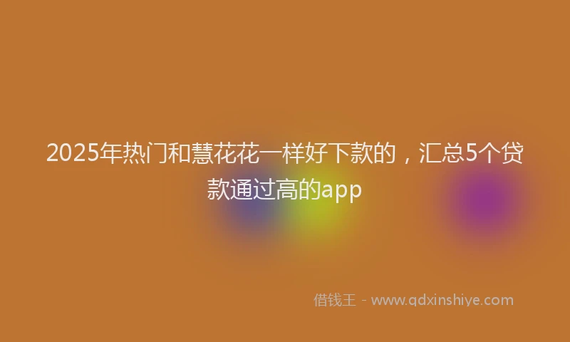 2025年热门和慧花花一样好下款的，汇总5个贷款通过高的app