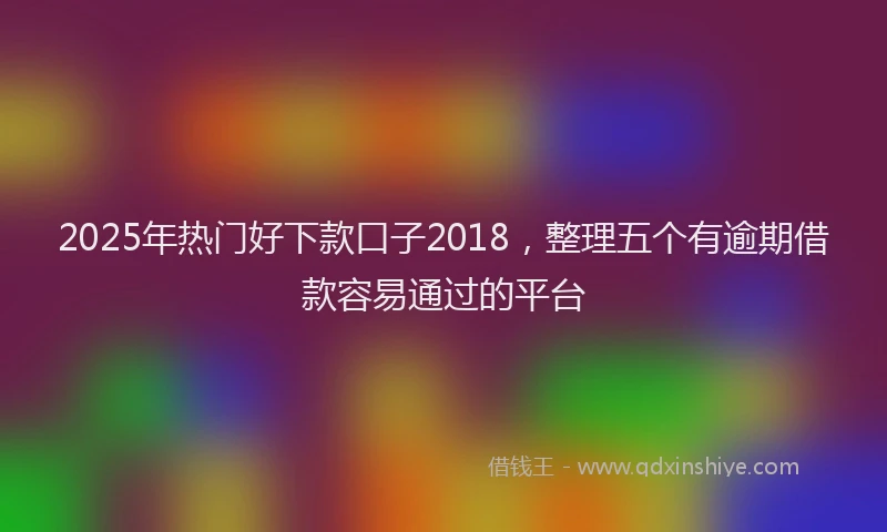 2025年热门好下款口子2018，整理五个有逾期借款容易通过的平台