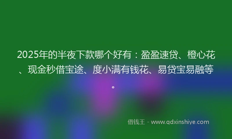 2025年的半夜下款哪个好有：盈盈速贷、橙心花、现金秒借宝途、度小满有钱花、易贷宝易融等。