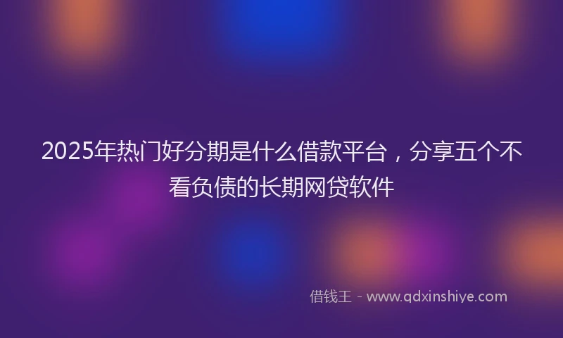2025年热门好分期是什么借款平台，分享五个不看负债的长期网贷软件