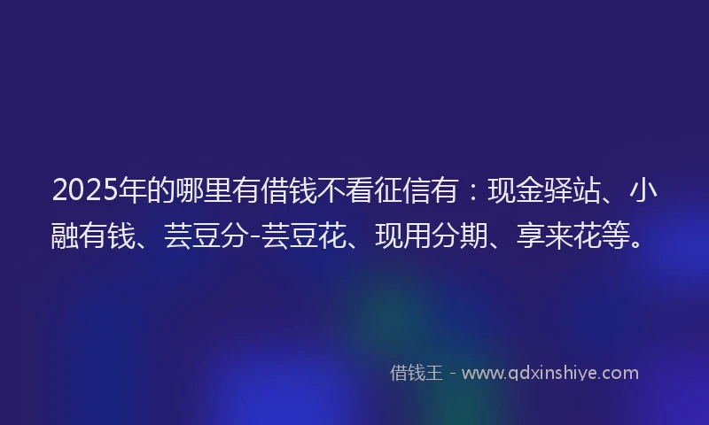 2025年的哪里有借钱不看征信有：现金驿站、小融有钱、芸豆分-芸豆花、现用分期、享来花等。