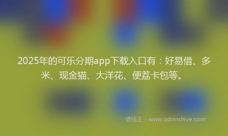 2025年的可乐分期app下载入口有：好易借、多米、现金猫、大洋花、便荔卡包等。
