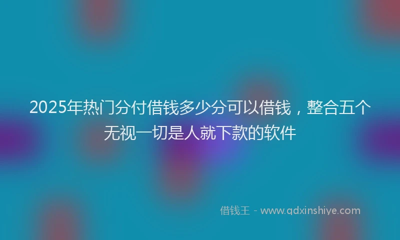 2025年热门分付借钱多少分可以借钱，整合五个无视一切是人就下款的软件