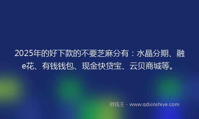2025年的好下款的不要芝麻分有：水晶分期、融e花、有钱钱包、现金快贷宝、云贝商城等。