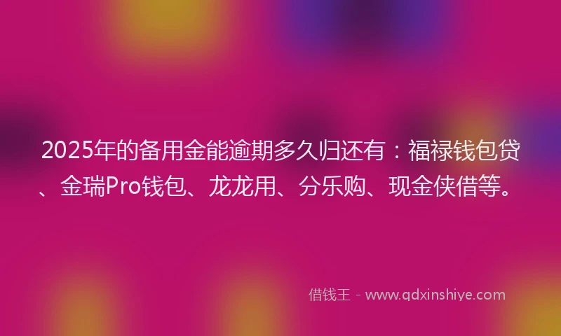 2025年的备用金能逾期多久归还有：福禄钱包贷、金瑞Pro钱包、龙龙用、分乐购、现金侠借等。
