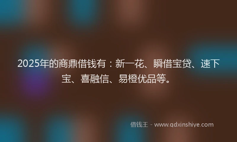 2025年的商鼎借钱有：新一花、瞬借宝贷、速下宝、喜融信、易橙优品等。