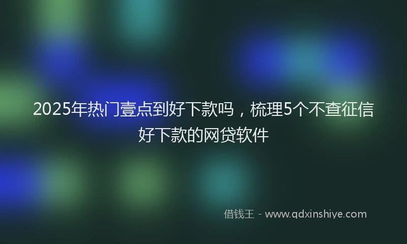 2025年热门壹点到好下款吗，梳理5个不查征信好下款的网贷软件