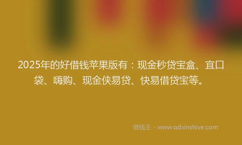 2025年的好借钱苹果版有：现金秒贷宝盒、宜口袋、嗨购、现金侠易贷、快易借贷宝等。