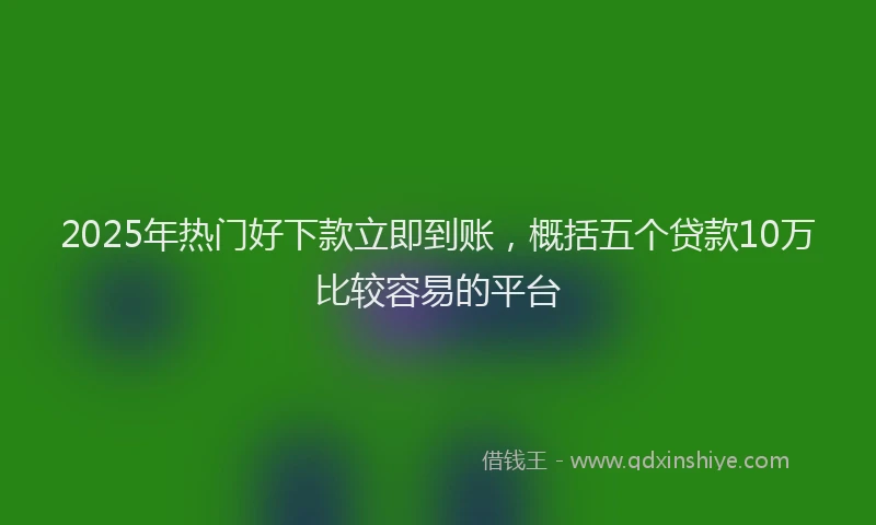 2025年热门好下款立即到账，概括五个贷款10万比较容易的平台