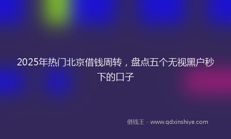 2025年热门北京借钱周转，盘点五个无视黑户秒下的口子