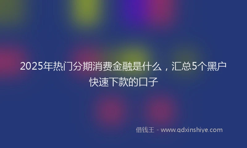 2025年热门分期消费金融是什么，汇总5个黑户快速下款的口子
