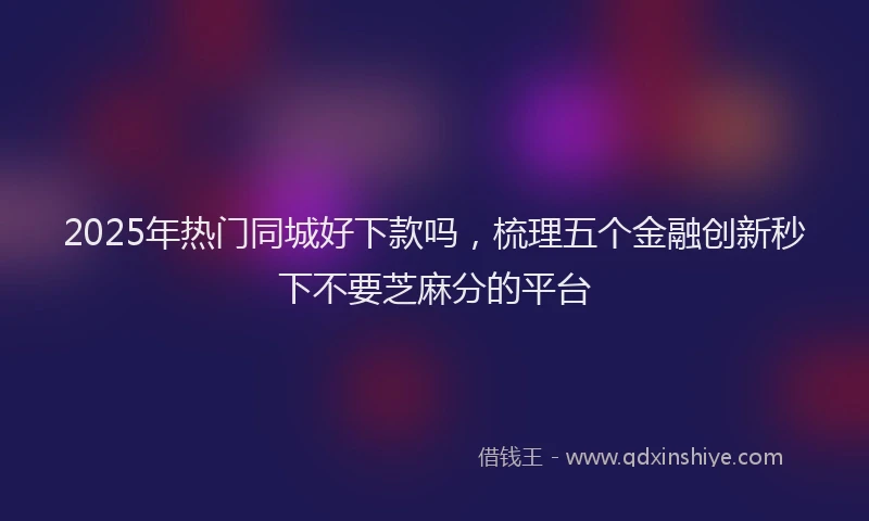 2025年热门同城好下款吗，梳理五个金融创新秒下不要芝麻分的平台