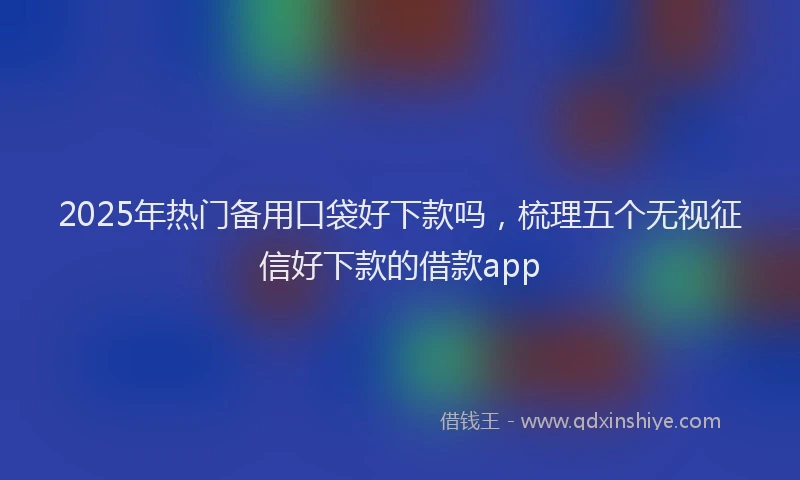 2025年热门备用口袋好下款吗，梳理五个无视征信好下款的借款app