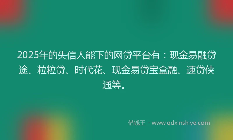 2025年的失信人能下的网贷平台有：现金易融贷途、粒粒贷、时代花、现金易贷宝盒融、速贷侠通等。
