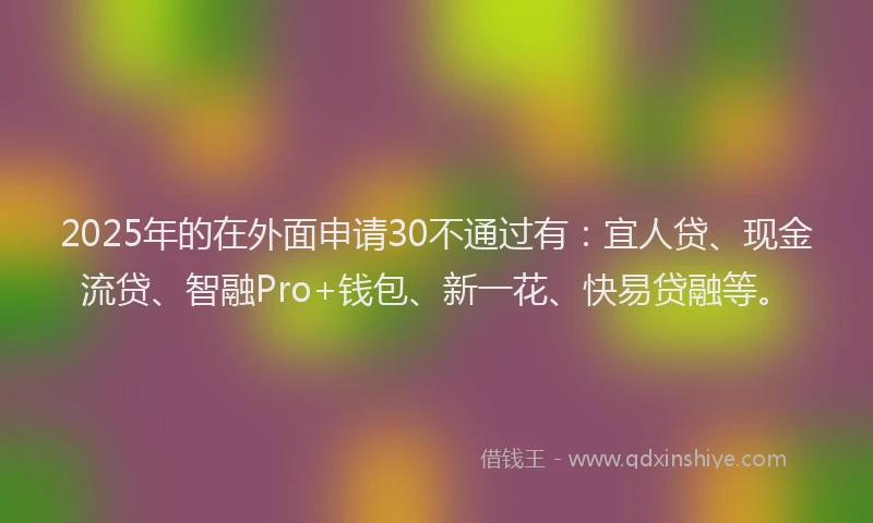 2025年的在外面申请30不通过有：宜人贷、现金流贷、智融Pro+钱包、新一花、快易贷融等。
