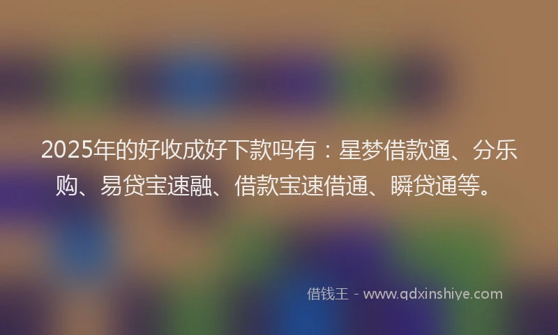2025年的好收成好下款吗有：星梦借款通、分乐购、易贷宝速融、借款宝速借通、瞬贷通等。