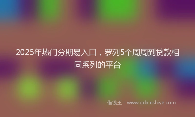 2025年热门分期易入口，罗列5个周周到贷款相同系列的平台