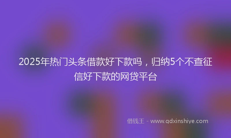 2025年热门头条借款好下款吗，归纳5个不查征信好下款的网贷平台
