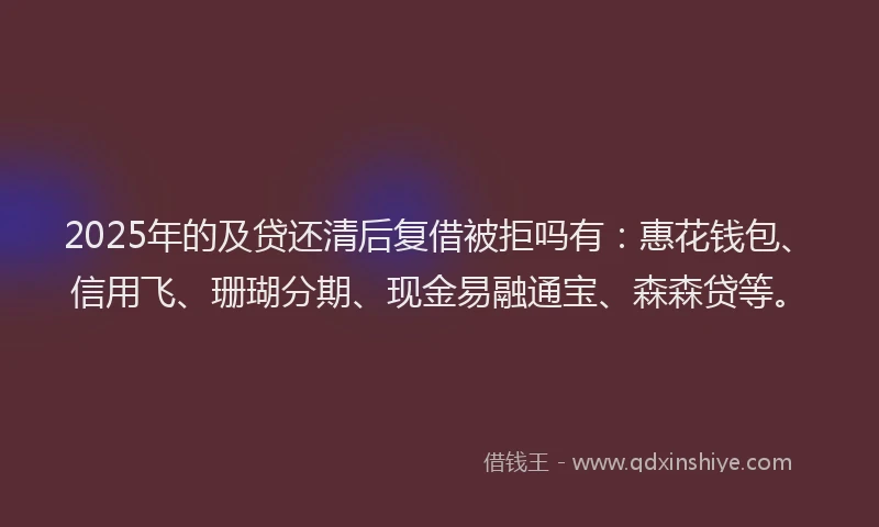 2025年的及贷还清后复借被拒吗有：惠花钱包、信用飞、珊瑚分期、现金易融通宝、森森贷等。