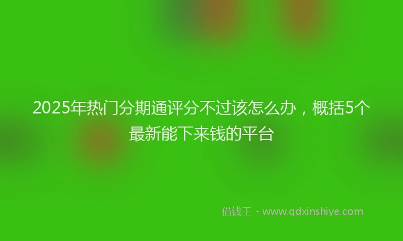 2025年热门分期通评分不过该怎么办，概括5个最新能下来钱的平台