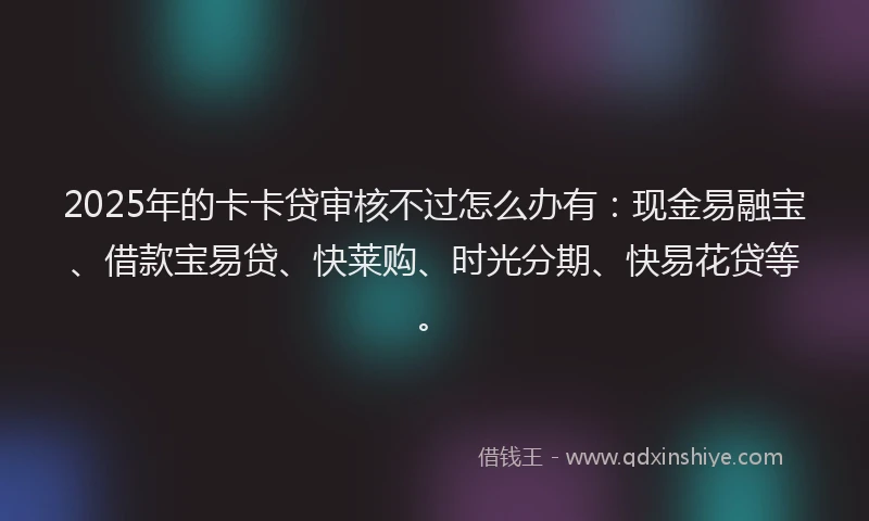 2025年的卡卡贷审核不过怎么办有：现金易融宝、借款宝易贷、快莱购、时光分期、快易花贷等。