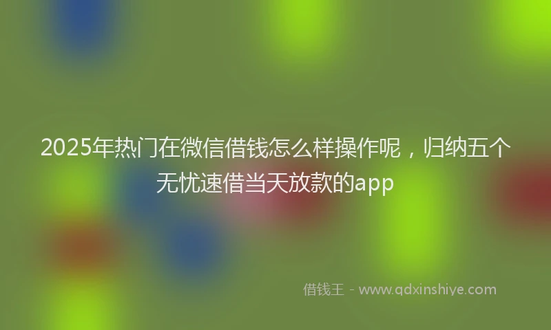 2025年热门在微信借钱怎么样操作呢，归纳五个无忧速借当天放款的app