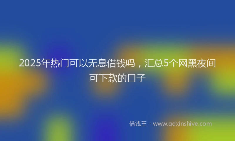 2025年热门可以无息借钱吗，汇总5个网黑夜间可下款的口子