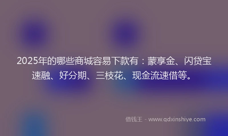 2025年的哪些商城容易下款有：蒙享金、闪贷宝速融、好分期、三枝花、现金流速借等。