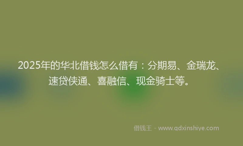 2025年的华北借钱怎么借有：分期易、金瑞龙、速贷侠通、喜融信、现金骑士等。