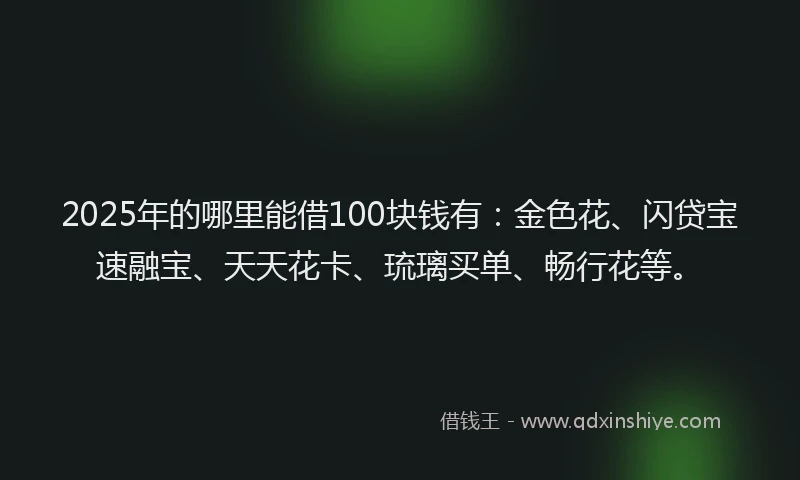 2025年的哪里能借100块钱有：金色花、闪贷宝速融宝、天天花卡、琉璃买单、畅行花等。