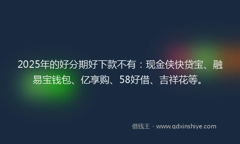 2025年的好分期好下款不有：现金侠快贷宝、融易宝钱包、亿享购、58好借、吉祥花等。