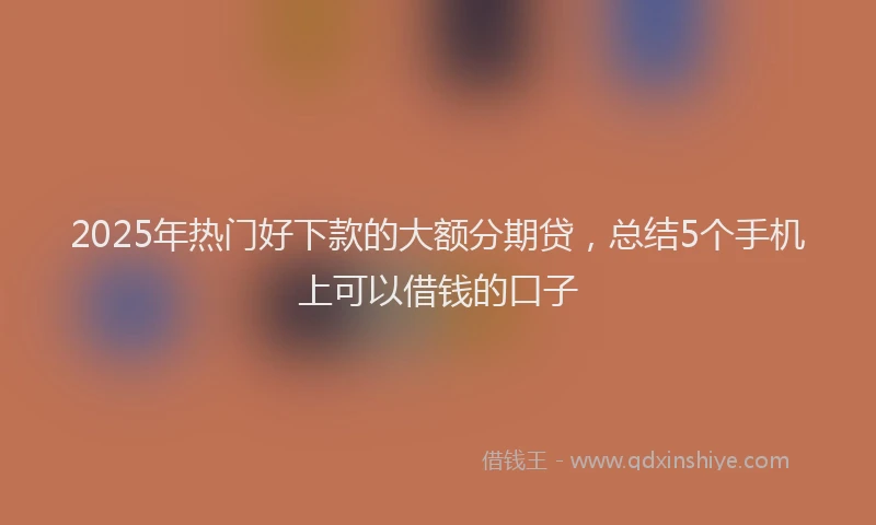 2025年热门好下款的大额分期贷，总结5个手机上可以借钱的口子